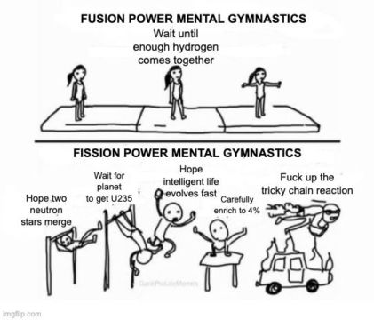 Fusion power mental gymnastics: wait for hydrogen to come together.
Fission power mental gymanstics: Hope neutron stars merge. Wait for planet to get uranium. Hope intelligent life evolves fast. Carefully enrich U235 isotope to 4%. Fuck up the tricky chain reaction. Fusion power mental gymnastics: wait for hydrogen to come together.
Fission power mental gymanstics: Hope neutron stars merge. Wait for planet to get uranium. Hope intelligent life evolves fast. Carefully enrich U235 isotope to 4%. Fuck up the tricky chain reaction.