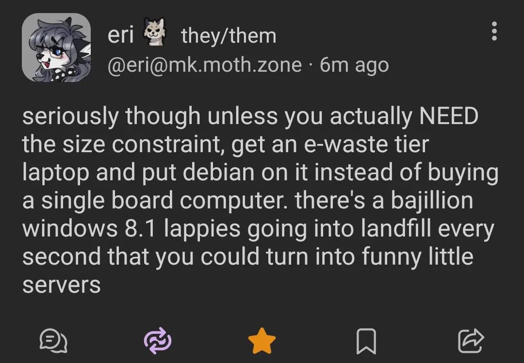 @eri@mk.moth.zone

seriously though unless you actually NEED the size constraint, get an e-waste their laptop and put Debian on it instead of buying a single board computer. there's a bajillion windows 8.1 lappies going into landfill every second that you could turn into funny little servers