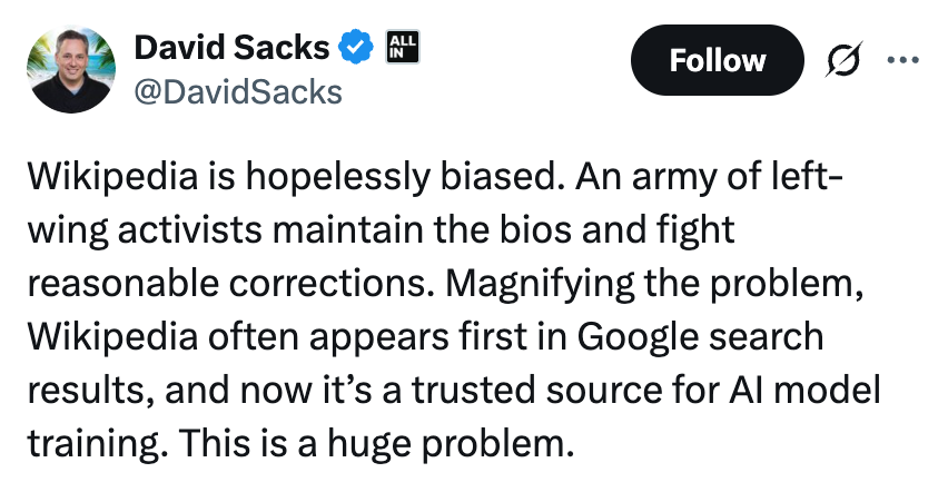 Tweet by David Sacks: "Wikipedia is hopelessly biased. An army of left-wing activists maintain the bios and fight reasonable corrections. Magnifying the problem, Wikipedia often appears first in Google search results, and now it’s a trusted source for AI model training. This is a huge problem."