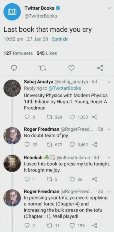 Post: "Last book that made you cry" Reply: "University Physics with Modern Physics 14th Edition by Hugh D. Young, Roger A. Freedman" Reply by Roger Freedman: "No doubt tears of joy." Reply: "I used this book to press my tofu tonight. It brought me joy." Reply by Roger Freedman: "In pressing your tofu, you were applying a normal force (Chapter 4) and increasing the bulk stress on the tofu (Chapter 11). Well played!"