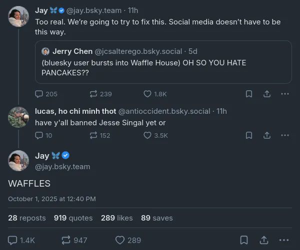 @jcsalterego.bsky.social on Bluesky: “(bluesky user bursts into Waffle House) OH SO YOU HATE PANCAKES??” @jay.bsky.team quotes posts this with: “Too real. We’re going to try to fix this. Social media doesn’t have to be this way.” @antioccident.bsky.social replies to jay asking “have y’all banned Jesse Singal yet or” and Jay responds with “WAFFLES”